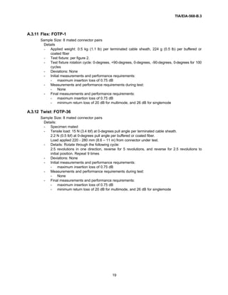 TIA/EIA-568-B.3
19
A.3.11 Flex: FOTP-1
Sample Size: 8 mated connector pairs
Details
- Applied weight: 0.5 kg (1.1 lb) per terminated cable sheath, 224 g (0.5 lb) per buffered or
coated fiber
- Test fixture: per figure 2.
- Test fixture rotation cycle: 0-degrees, +90-degrees, 0-degrees, -90-degrees, 0-degrees for 100
cycles
- Deviations: None
- Initial measurements and performance requirements:
- maximum insertion loss of 0.75 dB
- Measurements and performance requirements during test:
- None
- Final measurements and performance requirements:
- maximum insertion loss of 0.75 dB
- minimum return loss of 20 dB for multimode, and 26 dB for singlemode
A.3.12 Twist: FOTP-36
Sample Size: 8 mated connector pairs
Details:
- Specimen mated
- Tensile load: 15 N (3.4 lbf) at 0-degrees pull angle per terminated cable sheath.
2.2 N (0.5 lbf) at 0-degrees pull angle per buffered or coated fiber.
Load applied 220 - 280 mm (8.6 – 11 in) from connector under test.
- Details: Rotate through the following cycle:
2.5 revolutions in one direction, reverse for 5 revolutions, and reverse for 2.5 revolutions to
initial position. Repeat 9 times
- Deviations: None
- Initial measurements and performance requirements:
- maximum insertion loss of 0.75 dB
- Measurements and performance requirements during test:
- None
- Final measurements and performance requirements:
- maximum insertion loss of 0.75 dB
- minimum return loss of 20 dB for multimode, and 26 dB for singlemode
 