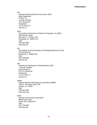 TIA/EIA-568-B.3
23
IEC
International Electrotechnical Commission (IEC)
Sales Department
PO Box 131
3 rue de Varembe
1211 Geneva 20
Switzerland
+41 22 919 02 11
www.iec.ch
IEEE
The Institute of Electrical and Electronic Engineers, Inc (IEEE)
IEEE Service Center
445 Hoes Ln., PO Box 1331
Piscataway, NJ 08855-1331
USA
(732) 981-0060
www.ieee.org
IPC
The Institute for Interconnecting and Packaging Electronic Circuits
2215 Sanders Rd.
Northbrook, IL 60062-6135
USA
(847) 509-9700
www.ipc.org
ISO
International Organization for Standardization (ISO)
1, Rue de Varembe
Case Postale 56
CH-1211 Geneva 20
Switzerland
+41 22 74 901 11
www.iso.ch
NEMA
National Electrical Manufacturers Association (NEMA)
1300 N. 17th Street, Suite 1847
Rosslyn, VA 22209
USA
(703) 841-3200
www.nema.org
NFPA
National Fire Protection Association
Batterymarch Park
Quincy, MA 02269-9101
USA
(617) 770-3000
www.nfpa.org
 