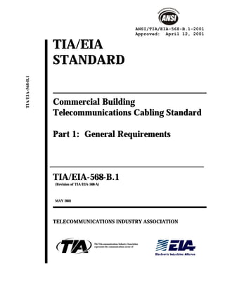 TIA/EIA
STANDARD
Commercial Building
Telecommunications Cabling Standard
Part 1: General Requirements
TIA/EIA-568-B.1
(Revision of TIA/EIA-568-A)
MAY 2001
TELECOMMUNICATIONS INDUSTRY ASSOCIATION
The Telecommunications Industry Association
represents the communications sector of
ANSI/TIA/EIA-568-B.1-2001
Approved: April 12, 2001
TIA/EIA-568-B.1
 
