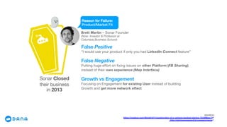 Segment
Sonar Closed
their business
in 2013
Brett Martin – Sonar Founder
(Now: Investor & Professor at
Columbia Business School)
SOURCE:
https://medium.com/@brett1211/postmortem-of-a-venture-backed-startup-72c6f8bec7df
http://startupgraveyard.io/company/sonar/
Reason for Failure:
Product/Market Fit
False Positive
“I would use your product if only you had LinkedIn Connect feature”
False Negative
Putting huge effort on fixing issues on other Platform (FB Sharing)
instead of their own experience (Map Interface)
Growth vs Engagement
Focusing on Engagement for existing User instead of building
Growth and get more network effect
 