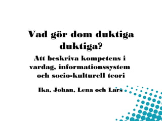 Vad gör dom duktiga
      duktiga?
 Att beskriva kompetens i
vardag, informationssystem
  och socio-kulturell teori
  Ika, Johan, Lena och Lars
 