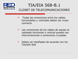 TIA/EIA 568-B.1
CLOSET DE TELECOMUNICACIONES
 Todas las conexiones entre los cables
horizontales y verticales deben ser cross-
connects
 Las conexiones de los cables de equipo al
cableado horizontal o vertical pueden ser
interconexiones o conexiones cruzadas
 Deben ser diseñados de acuerdo con los
TIA/EIA-569
 