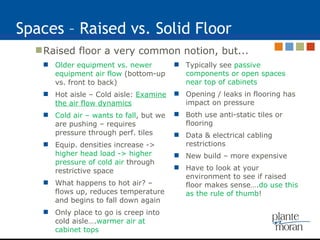 Spaces – Raised vs. Solid Floor Raised floor a very common notion, but... Older equipment vs. newer equipment air flow  (bottom-up vs. front to back) Hot aisle – Cold aisle:  Examine the air flow dynamics Cold air – wants to fall , but we are pushing – requires pressure through perf. tiles Equip. densities increase ->  higher head load -> higher pressure of cold air  through restrictive space What happens to hot air? – flows up, reduces temperature and begins to fall down again Only place to go is creep into cold aisle…. warmer air at cabinet tops Typically see  passive components or open spaces near top of cabinets Opening / leaks in flooring has impact on pressure Both use anti-static tiles or flooring Data & electrical cabling restrictions New build – more expensive Have to look at your environment to see if raised floor makes sense…. do use this as the rule of thumb ! 