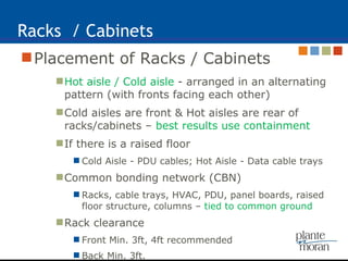 Racks  / Cabinets Placement of Racks / Cabinets Hot aisle / Cold aisle  - arranged in an alternating pattern (with fronts facing each other)  Cold aisles are front & Hot aisles are rear of racks/cabinets –  best results use containment If there is a raised floor Cold Aisle - PDU cables; Hot Aisle - Data cable trays Common bonding network (CBN)  Racks, cable trays, HVAC, PDU, panel boards, raised floor structure, columns –  tied to common ground Rack clearance Front Min. 3ft, 4ft recommended Back Min. 3ft. 