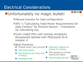 Electrical Considerations Unfortunately no magic bullet! Manual process for load configuration APC ‘s “Calculating Total Power Requirements for Data Centers” By Richard Sawyer – framework for calculating req.  Color coded PDU with locking receptacle. Receptacles labeled with PDU/panel ID & breaker # Best Practices Multiple power grid connects Dual A-B cording Sub-breakers per relay rack or lineup Intelligent PDU Generator capacity to include for cooling UPS capacity to include cooling and lights Accommodate growth 