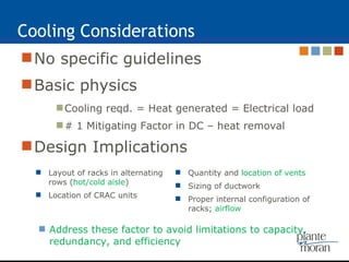 Cooling Considerations No specific guidelines  Basic physics Cooling reqd. = Heat generated = Electrical load # 1 Mitigating Factor in DC – heat removal Design Implications Address these factor to avoid limitations to capacity, redundancy, and efficiency Layout of racks in alternating rows ( hot/cold aisle )  Location of CRAC units Quantity and  location of vents Sizing of ductwork Proper internal configuration of racks;  airflow 
