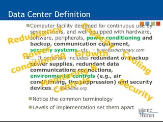 Data Center Definition Computer facility designed for continuous use by several users, and well equipped with hardware, software, peripherals,  power conditioning  and backup, communication equipment,  security systems , etc. –  businessdictionary.com … ..It generally includes  redundant or backup power supplies, redundant data communications connections,  environmental controls  (e.g., air conditioning, fire suppression) and security devices . –  wikipedia.org Power conditioning  Cooling Redundancy Security Notice the common terminology Levels of implementation set them apart Capacity Monitoring & Controls Growth 