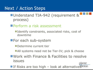 Next / Action Steps Understand TIA-942 (requirement & process) Perform a risk assessment   Identify constraints, associated risks, cost of downtime For each sub-system Determine current tier All systems need not be Tier-IV; pick & choose Work with Finance & Facilities to resolve issues If Risks are too high – look at alternatives 