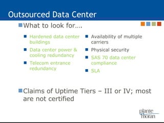 Outsourced Data Center What to look for…. Claims of Uptime Tiers – III or IV; most are not certified Hardened data center buildings Data center power & cooling redundancy Telecom entrance redundancy Availability of multiple carriers Physical security SAS 70 data center compliance SLA 