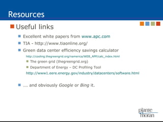 Resources Useful links Excellent white papers from  www.apc.com TIA - http://www.tiaonline.org/ Green data center efficiency savings calculator http://cooling.thegreengrid.org/namerica/WEB_APP/calc_index.html The green grid (thegreengrid.org) Department of Energy – DC Profiling Tool http://www1.eere.energy.gov/industry/datacenters/software.html … . and obviously  Google  or  Bing  it. 
