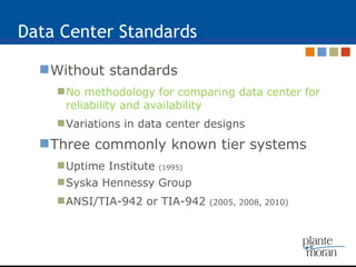 Data Center Standards Without standards No methodology for comparing data center for reliability and availability Variations in data center designs Three commonly known tier systems  Uptime Institute  (1995) Syska Hennessy Group ANSI/TIA-942 or TIA-942  (2005, 2008, 2010) 