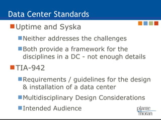 Data Center Standards Uptime and Syska Neither addresses the challenges Both provide a framework for the disciplines in a DC - not enough details TIA-942 Requirements / guidelines for the design & installation of a data center Multidisciplinary Design Considerations Intended Audience 