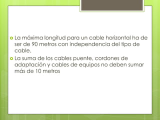  La máxima longitud para un cable horizontal ha de
  ser de 90 metros con independencia del tipo de
  cable.
 La suma de los cables puente, cordones de
  adaptación y cables de equipos no deben sumar
  más de 10 metros
 