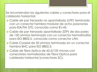 Se recomiendan los siguientes cables y conectores para el
cableado horizontal:
 Cable de par trenzado no apantallado (UTP) terminado
  con un conector hembra modular de ocho posiciones
  para EIA/TIA 570, conocido como RJ-45.
 Cable de par trenzado apantallado (STP) de dos pares
  de 150 ohmios terminado con un conector hermafrodita
  para ISO 8802.5, conocido como conector LAN.
 Cable Coaxial de 50 ohmios terminado en un conector
  hembra BNC para ISO 8802.3.
 Cable de fibra óptica de 62,5/125 micras con
  conectores normalizados de Fibra Optica para
  cableado horizontal (conectores SC).
 