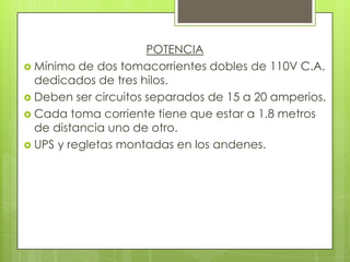POTENCIA
 Mínimo de dos tomacorrientes dobles de 110V C.A.
  dedicados de tres hilos.
 Deben ser circuitos separados de 15 a 20 amperios.
 Cada toma corriente tiene que estar a 1.8 metros
  de distancia uno de otro.
 UPS y regletas montadas en los andenes.
 