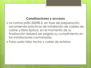 Canalizaciones y accesos
 La norma prEN 50098-3, en fase de preparación,
  recomienda prácticas de instalación de cables de
  cobre y fibra óptica, en el momento de su
  finalización deberá ser exigido su cumplimiento en
  las instalaciones contratadas.
 Falso suelo falso techo y cable de exterior.
 