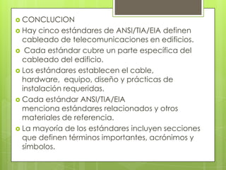  CONCLUCION
 Hay  cinco estándares de ANSI/TIA/EIA definen
  cableado de telecomunicaciones en edificios.
 Cada estándar cubre un parte específica del
  cableado del edificio.
 Los estándares establecen el cable,
  hardware, equipo, diseño y prácticas de
  instalación requeridas.
 Cada estándar ANSI/TIA/EIA
  menciona estándares relacionados y otros
  materiales de referencia.
 La mayoría de los estándares incluyen secciones
  que definen términos importantes, acrónimos y
  símbolos.
 