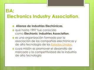 EIA:
 Electronics Industry Association.
      Alianza de Industrias Electrónicas,
      que hasta 1997 fue conocida
       como Electronic Industries Association,
      es una organización formada por la
       asociación de las compañías electrónicas y
       de alta tecnología de los Estados Unidos,
      cuya misión es promover el desarrollo de
       mercado y la competitividad de la industria
       de alta tecnología
 