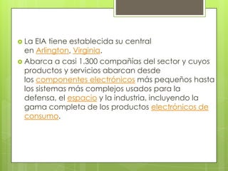  La  EIA tiene establecida su central
  en Arlington, Virginia.
 Abarca a casi 1.300 compañías del sector y cuyos
  productos y servicios abarcan desde
  los componentes electrónicos más pequeños hasta
  los sistemas más complejos usados para la
  defensa, el espacio y la industria, incluyendo la
  gama completa de los productos electrónicos de
  consumo.
 