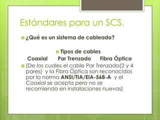 Estándares para un SCS.
 ¿Qué   es un sistema de cableado?

               Tipos de cables
   Coaxial     Par Trenzado     Fibra Óptica
 (De los cuales el cable Par Trenzado(2 y 4
  pares) y la Fibra Óptica son reconocidos
  por la norma ANSI/TIA/EIA-568-A y el
  Coaxial se acepta pero no se
  recomienda en instalaciones nuevas)
 