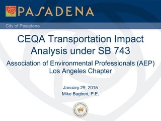City of Pasadena
CEQA Transportation Impact
Analysis under SB 743
Association of Environmental Professionals (AEP)
Los Angeles Chapter
January 29, 2015
Mike Bagheri, P.E.
 