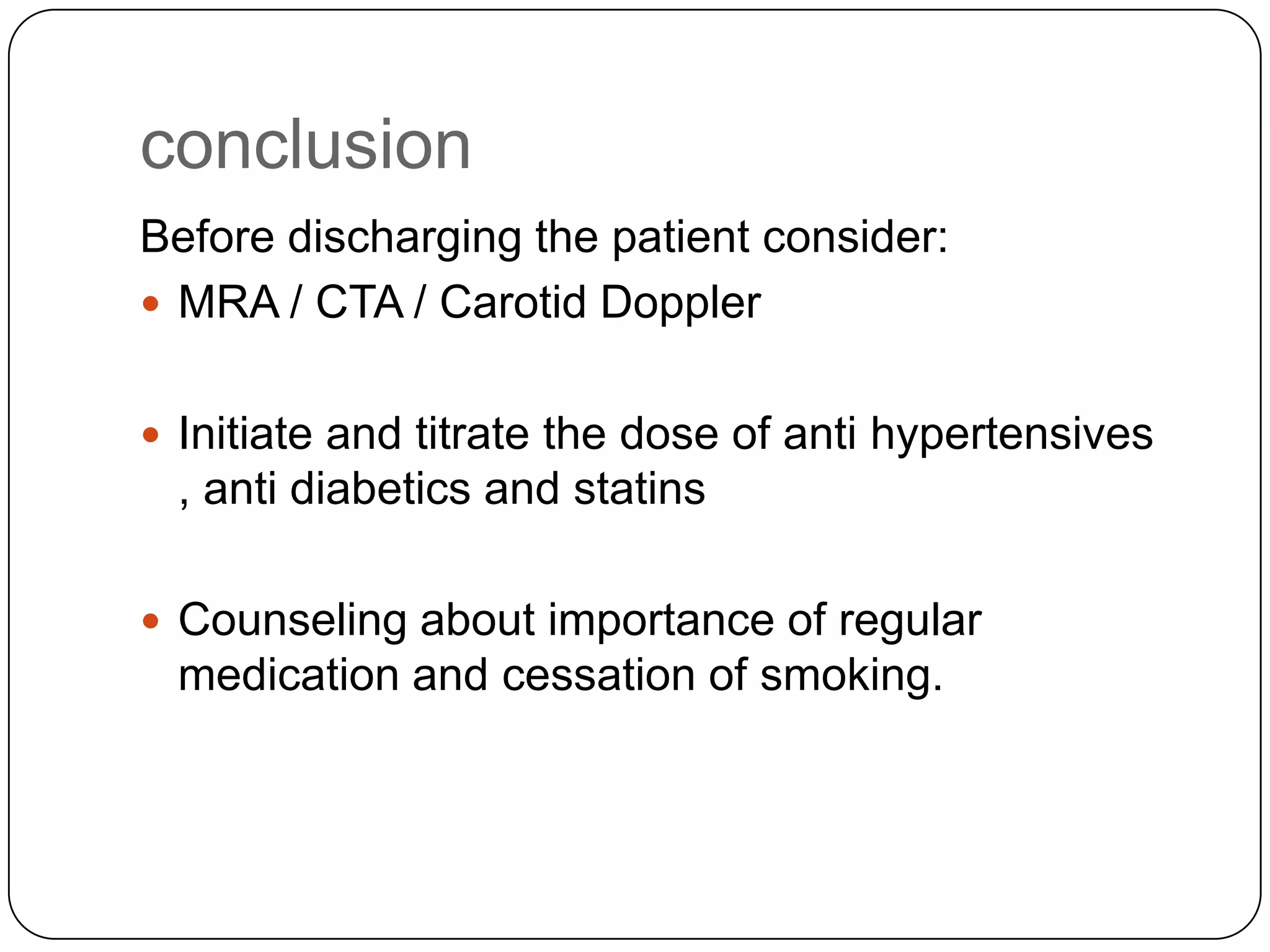 conclusion
Before discharging the patient consider:
 MRA / CTA / Carotid Doppler
 Initiate and titrate the dose of anti hypertensives
, anti diabetics and statins
 Counseling about importance of regular
medication and cessation of smoking.
 