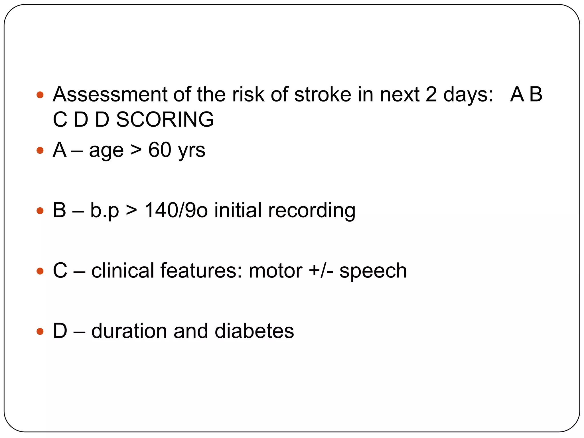  Assessment of the risk of stroke in next 2 days: A B
C D D SCORING
 A – age > 60 yrs
 B – b.p > 140/9o initial recording
 C – clinical features: motor +/- speech
 D – duration and diabetes
 