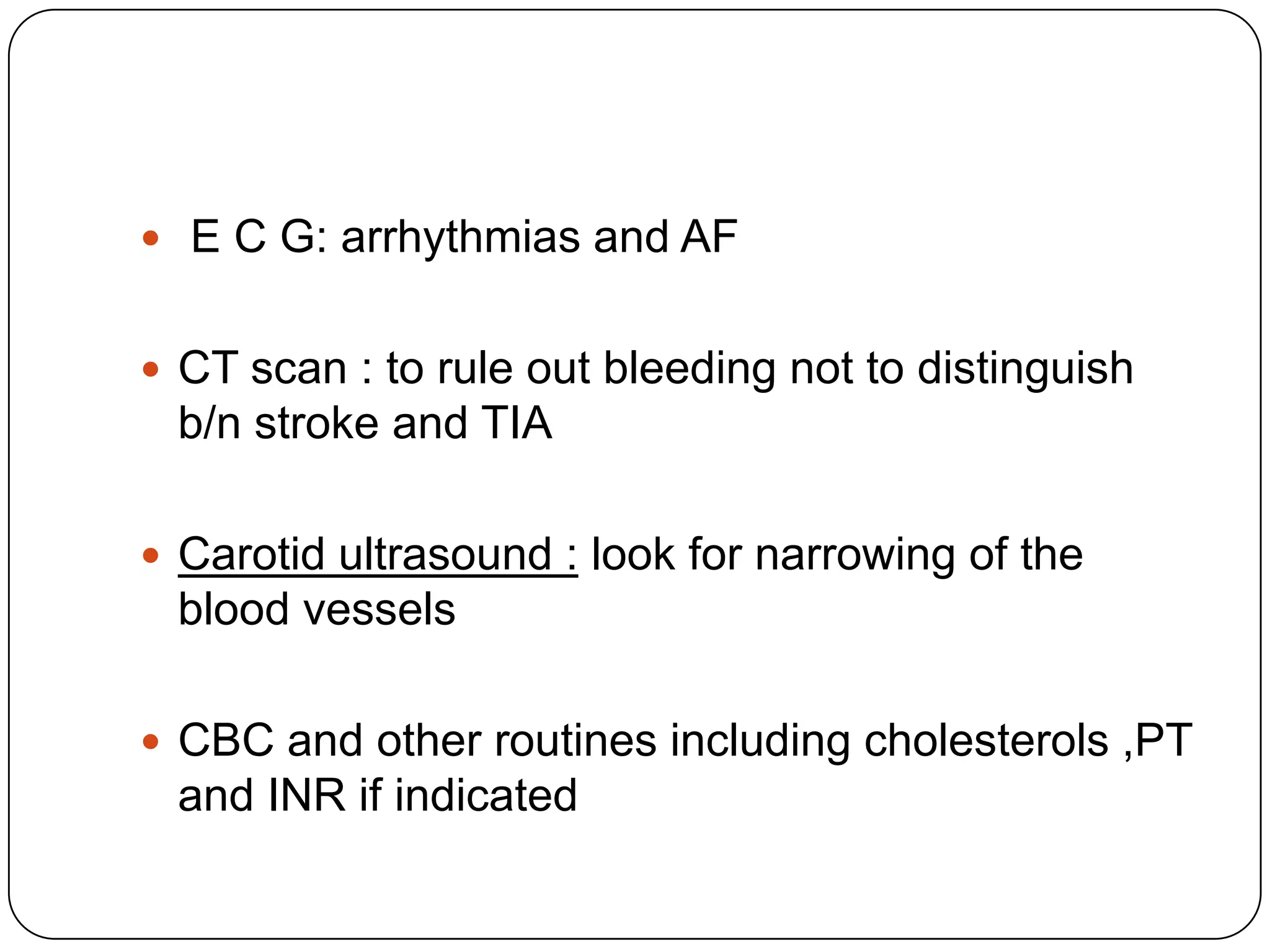  E C G: arrhythmias and AF
 CT scan : to rule out bleeding not to distinguish
b/n stroke and TIA
 Carotid ultrasound : look for narrowing of the
blood vessels
 CBC and other routines including cholesterols ,PT
and INR if indicated
 