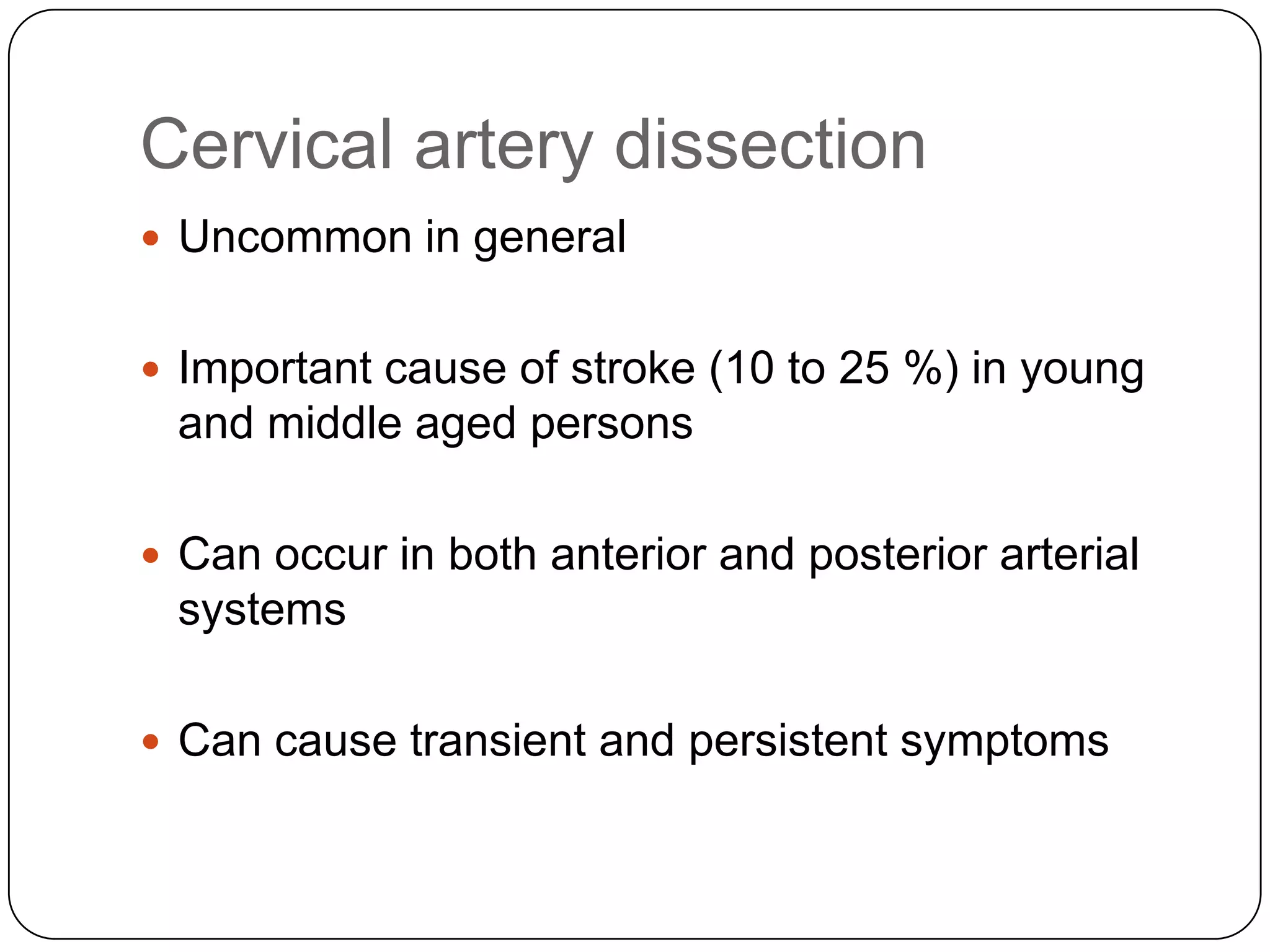 Cervical artery dissection
 Uncommon in general
 Important cause of stroke (10 to 25 %) in young
and middle aged persons
 Can occur in both anterior and posterior arterial
systems
 Can cause transient and persistent symptoms
 