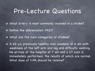 Pre-Lecture Questions
What artery is most commonly involved in a stroke?

Deﬁne the abbreviation: FAST!

What are the main categories of strokes?

A 63 y.o. previously healthy man awakens at 6 am with
weakness of the left arm and leg and difﬁculty walking.
He arrives at the hospital at 7 am and a CT scan is
immediately performed, the results of which are normal.
What dose of t-PA should he receive?
 