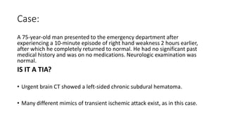 Case:
A 75-year-old man presented to the emergency department after
experiencing a 10-minute episode of right hand weakness 2 hours earlier,
after which he completely returned to normal. He had no significant past
medical history and was on no medications. Neurologic examination was
normal.
IS IT A TIA?
• Urgent brain CT showed a left-sided chronic subdural hematoma.
• Many different mimics of transient ischemic attack exist, as in this case.
 