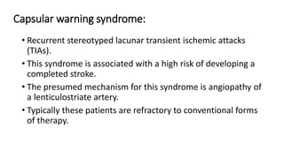 Capsular warning syndrome:
• Recurrent stereotyped lacunar transient ischemic attacks
(TIAs).
• This syndrome is associated with a high risk of developing a
completed stroke.
• The presumed mechanism for this syndrome is angiopathy of
a lenticulostriate artery.
• Typically these patients are refractory to conventional forms
of therapy.
 