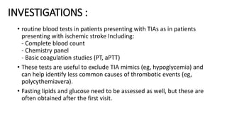 INVESTIGATIONS :
• routine blood tests in patients presenting with TIAs as in patients
presenting with ischemic stroke Including:
- Complete blood count
- Chemistry panel
- Basic coagulation studies (PT, aPTT)
• These tests are useful to exclude TIA mimics (eg, hypoglycemia) and
can help identify less common causes of thrombotic events (eg,
polycythemiavera).
• Fasting lipids and glucose need to be assessed as well, but these are
often obtained after the first visit.
 