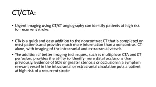 CT/CTA:
• Urgent imaging using CT/CT angiography can identify patients at high risk
for recurrent stroke.
• CTA is a quick and easy addition to the noncontrast CT that is completed on
most patients and provides much more information than a noncontrast CT
alone, with imaging of the intracranial and extracranial vessels.
• The addition of better imaging techniques, such as multiphase CTA and CT
perfusion, provides the ability to identify more distal occlusions than
previously. Evidence of 50% or greater stenosis or occlusion in a symptom
relevant vessel in the intracranial or extracranial circulation puts a patient
at high risk of a recurrent stroke
 