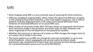MRI
• Brain imaging using MRI is a very sensitive way of assessing for brain ischemia.
• Diffusion-weighted imaging (DWI), which shows the abnormal diffusion of water
in the setting of focal brain ischemia, is the most helpful sequence. Up to 50% of
patients clinically diagnosed with a TIA using a time based definition have
evidence of restricted diffusion on an acute MRI scan.
• Most studies of recurrent stroke after TIA have shown an increased risk of short-
term recurrent stroke in the presence of a lesion seen on DWI. However, the
exact magnitude of the risk depends on the population studied.
• Whether the presence or absence of a lesion on DWI changes the longer-term (1-
to 5-year) risk of stroke is less clear.
• The lesion pattern on an MRI can change the vascular localization in up to one-
third of patients. Infarct topography can also be useful to inform stroke
mechanism (eg, involvement of more than one vascular territory being suspicious
for a proximal embolic source such as atrial fibrillation)
 
