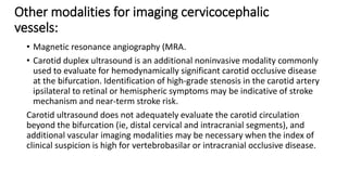 Other modalities for imaging cervicocephalic
vessels:
• Magnetic resonance angiography (MRA.
• Carotid duplex ultrasound is an additional noninvasive modality commonly
used to evaluate for hemodynamically significant carotid occlusive disease
at the bifurcation. Identification of high-grade stenosis in the carotid artery
ipsilateral to retinal or hemispheric symptoms may be indicative of stroke
mechanism and near-term stroke risk.
Carotid ultrasound does not adequately evaluate the carotid circulation
beyond the bifurcation (ie, distal cervical and intracranial segments), and
additional vascular imaging modalities may be necessary when the index of
clinical suspicion is high for vertebrobasilar or intracranial occlusive disease.
 