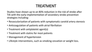 TREATMENT
Studies have shown up to an 80% reduction in the risk of stroke after
TIA with the early implementation of secondary stroke prevention
strategies Including:
• Revascularization of patients with symptomatic carotid artery stenosis
• Anticoagulation of patients with atrial fibrillation
• Treatment with antiplatelet agent(s)
• Treatment with statins for most patients
• Management of hypertension
• Lifestyle interventions, such as smoking cessation or weight loss.
 
