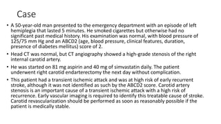 Case
• A 50-year-old man presented to the emergency department with an episode of left
hemiplegia that lasted 5 minutes. He smoked cigarettes but otherwise had no
significant past medical history. His examination was normal, with blood pressure of
125/75 mm Hg and an ABCD2 (age, blood pressure, clinical features, duration,
presence of diabetes mellitus) score of 2.
• Head CT was normal, but CT angiography showed a high-grade stenosis of the right
internal carotid artery.
• He was started on 81 mg aspirin and 40 mg of simvastatin daily. The patient
underwent right carotid endarterectomy the next day without complication.
• This patient had a transient ischemic attack and was at high risk of early recurrent
stroke, although it was not identified as such by the ABCD2 score. Carotid artery
stenosis is an important cause of a transient ischemic attack with a high risk of
recurrence. Early vascular imaging is required to identify this treatable cause of stroke.
Carotid revascularization should be performed as soon as reasonably possible if the
patient is medically stable.
 