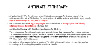 ANTIPLATELET THERAPY:
• All patients with TIAs should be on an antiplatelet agent, except for those who are being
anticoagulated for atrial fibrillation. For most patients, it will be a single antiplatelet agent, usually
aspirin monotherapy (81 mg/d to 325 mg/d).
• Other options include 75 mg/d clopidogrel or a combination of 25 mg aspirin and 200 mg
extended-release dipyridamole 2 times a day.
• combination therapy with clopidogrel and aspirin for 90 days.
• The combination of aspirin and clopidogrel, when initiated days to years after a minor stroke or
TIA and continued for 2 to 3 years, increases the risk of hemorrhage relative to either agent alone
and is not recommended for routine long-term secondary prevention after ischemic stroke or
TIA (Class III; Level of Evidence A).
• For patients who have an ischemic stroke or TIA while taking aspirin, there is no evidence that
increasing the dose of aspirin provides additional benefit.
 