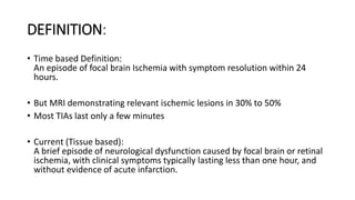 DEFINITION:
• Time based Definition:
An episode of focal brain Ischemia with symptom resolution within 24
hours.
• But MRI demonstrating relevant ischemic lesions in 30% to 50%
• Most TIAs last only a few minutes
• Current (Tissue based):
A brief episode of neurological dysfunction caused by focal brain or retinal
ischemia, with clinical symptoms typically lasting less than one hour, and
without evidence of acute infarction.
 