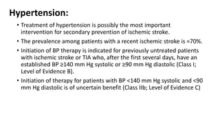 Hypertension:
• Treatment of hypertension is possibly the most important
intervention for secondary prevention of ischemic stroke.
• The prevalence among patients with a recent ischemic stroke is ≈70%.
• Initiation of BP therapy is indicated for previously untreated patients
with ischemic stroke or TIA who, after the first several days, have an
established BP ≥140 mm Hg systolic or ≥90 mm Hg diastolic (Class I;
Level of Evidence B).
• Initiation of therapy for patients with BP <140 mm Hg systolic and <90
mm Hg diastolic is of uncertain benefit (Class IIb; Level of Evidence C)
 