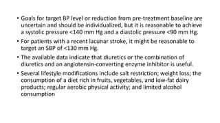 • Goals for target BP level or reduction from pre-treatment baseline are
uncertain and should be individualized, but it is reasonable to achieve
a systolic pressure <140 mm Hg and a diastolic pressure <90 mm Hg.
• For patients with a recent lacunar stroke, it might be reasonable to
target an SBP of <130 mm Hg.
• The available data indicate that diuretics or the combination of
diuretics and an angiotensin-converting enzyme inhibitor is useful.
• Several lifestyle modifications include salt restriction; weight loss; the
consumption of a diet rich in fruits, vegetables, and low-fat dairy
products; regular aerobic physical activity; and limited alcohol
consumption
 