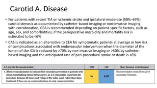 Carotid A. Disease
• For patients with recent TIA or ischemic stroke and ipsilateral moderate (50%–69%)
carotid stenosis as documented by catheter-based imaging or non-invasive imaging
with corroboration, CEA is recommended depending on patient-specific factors, such as
age, sex, and comorbidities, if the perioperative morbidity and mortality risk is
estimated to be <6%
• CAS is indicated as an alternative to CEA for symptomatic patients at average or low risk
of complications associated with endovascular intervention when the diameter of the
lumen of the ICA is reduced by >70% by non-invasive imaging or >50% by catheter-
based imaging and the anticipated rate of peri-procedural stroke or death is <6%
 