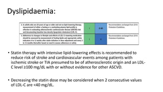 Dyslipidaemia:
• Statin therapy with intensive lipid-lowering effects is recommended to
reduce risk of stroke and cardiovascular events among patients with
ischemic stroke or TIA presumed to be of atherosclerotic origin and an LDL-
C level ≥100 mg/dL with or without evidence for other ASCVD.
• Decreasing the statin dose may be considered when 2 consecutive values
of LDL-C are <40 mg/dL.
 