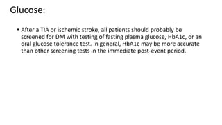 Glucose:
• After a TIA or ischemic stroke, all patients should probably be
screened for DM with testing of fasting plasma glucose, HbA1c, or an
oral glucose tolerance test. In general, HbA1c may be more accurate
than other screening tests in the immediate post-event period.
 