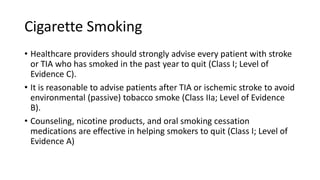 Cigarette Smoking
• Healthcare providers should strongly advise every patient with stroke
or TIA who has smoked in the past year to quit (Class I; Level of
Evidence C).
• It is reasonable to advise patients after TIA or ischemic stroke to avoid
environmental (passive) tobacco smoke (Class IIa; Level of Evidence
B).
• Counseling, nicotine products, and oral smoking cessation
medications are effective in helping smokers to quit (Class I; Level of
Evidence A)
 