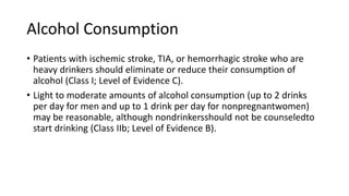 Alcohol Consumption
• Patients with ischemic stroke, TIA, or hemorrhagic stroke who are
heavy drinkers should eliminate or reduce their consumption of
alcohol (Class I; Level of Evidence C).
• Light to moderate amounts of alcohol consumption (up to 2 drinks
per day for men and up to 1 drink per day for nonpregnantwomen)
may be reasonable, although nondrinkersshould not be counseledto
start drinking (Class IIb; Level of Evidence B).
 