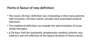 Points in favour of new definition:
• The classic 24-hour definition was misleading in that many patients
with transient <24-hour events actually have associated cerebral
infarction.
• The traditional definition can impede the administration of acute
stroke therapies.
• A 24-hour limit for transiently symptomatic cerebral ischemic was
arbitrary and not reflective of the typical duration of these events.
 