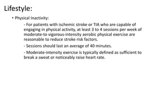 Lifestyle:
• Physical Inactivity:
- For patients with ischemic stroke or TIA who are capable of
engaging in physical activity, at least 3 to 4 sessions per week of
moderate-to vigorous-intensity aerobic physical exercise are
reasonable to reduce stroke risk factors.
- Sessions should last an average of 40 minutes.
- Moderate-intensity exercise is typically defined as sufficient to
break a sweat or noticeably raise heart rate.
 