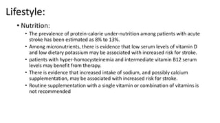 Lifestyle:
• Nutrition:
• The prevalence of protein-calorie under-nutrition among patients with acute
stroke has been estimated as 8% to 13%.
• Among micronutrients, there is evidence that low serum levels of vitamin D
and low dietary potassium may be associated with increased risk for stroke.
• patients with hyper-homocysteinemia and intermediate vitamin B12 serum
levels may benefit from therapy.
• There is evidence that increased intake of sodium, and possibly calcium
supplementation, may be associated with increased risk for stroke.
• Routine supplementation with a single vitamin or combination of vitamins is
not recommended
 